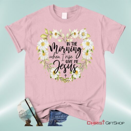 Christian Unisex T Shirt, Sweatshirt, Hoodies In The Morning When I Rise Give Me Jesus Shirt