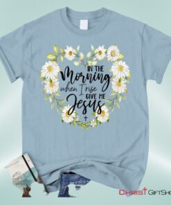 Christian Unisex T Shirt, Sweatshirt, Hoodies In The Morning When I Rise Give Me Jesus Shirt